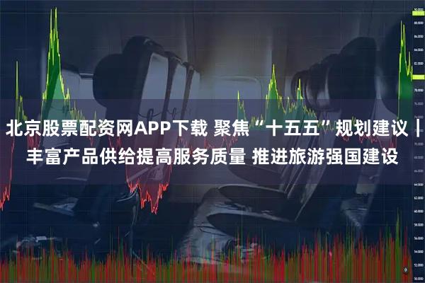 北京股票配资网APP下载 聚焦“十五五”规划建议｜丰富产品供给提高服务质量&#32;推进旅游强国建设