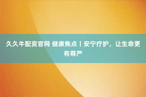 久久牛配资官网 健康焦点丨安宁疗护，让生命更有尊严