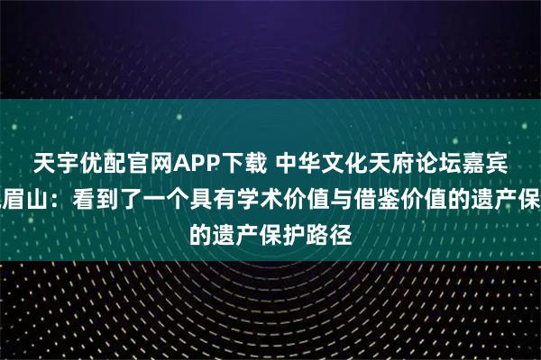 天宇优配官网APP下载 中华文化天府论坛嘉宾走进峨眉山：看到了一个具有学术价值与借鉴价值的遗产保护路径
