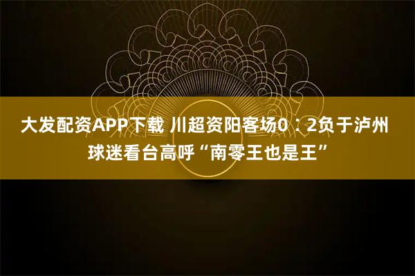大发配资APP下载 川超资阳客场0∶2负于泸州 球迷看台高呼“南零王也是王”