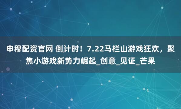 申穆配资官网 倒计时！7.22马栏山游戏狂欢，聚焦小游戏新势力崛起_创意_见证_芒果