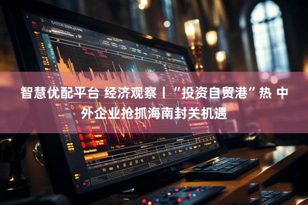 智慧优配平台 经济观察丨“投资自贸港”热&#32;中外企业抢抓海南封关机遇