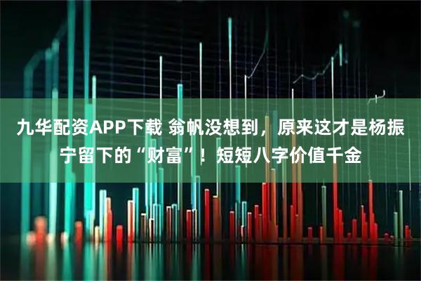 九华配资APP下载 翁帆没想到,原来这才是杨振宁留下的“财富”!短短八字价值千金