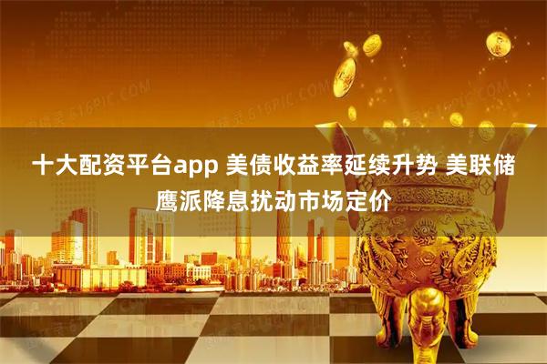十大配资平台app 美债收益率延续升势 美联储鹰派降息扰动市场定价