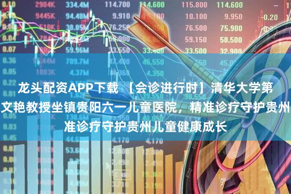 龙头配资APP下载 【会诊进行时】清华大学第一附属医院武文艳教授坐镇贵阳六一儿童医院，精准诊疗守护贵州儿童健康成长