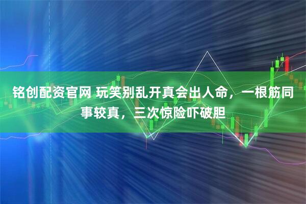 铭创配资官网 玩笑别乱开真会出人命，一根筋同事较真，三次惊险吓破胆