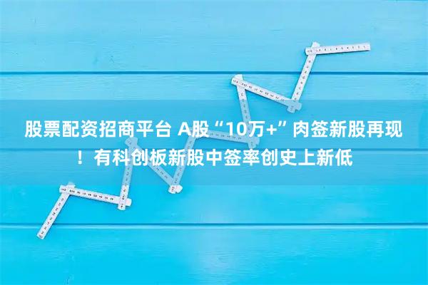 股票配资招商平台 A股“10万+”肉签新股再现！有科创板新股中签率创史上新低