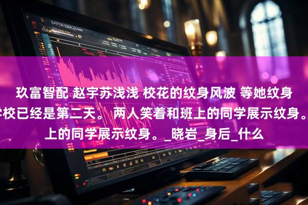 玖富智配 赵宇苏浅浅 校花的纹身风波 等她纹身完成后再出现在学校已经是第二天。 两人笑着和班上的同学展示纹身。_晓岩_身后_什么