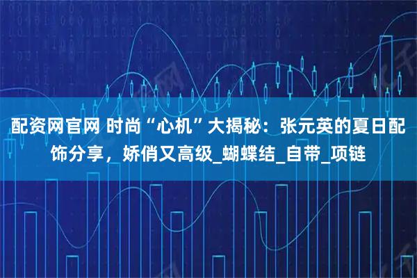 配资网官网 时尚“心机”大揭秘：张元英的夏日配饰分享，娇俏又高级_蝴蝶结_自带_项链