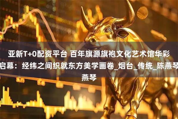 亚新T+0配资平台 百年旗源旗袍文化艺术馆华彩启幕：经纬之间织就东方美学画卷_烟台_传统_陈燕琴