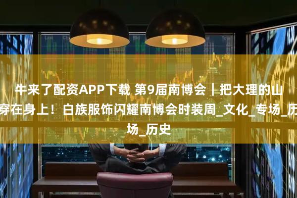 牛来了配资APP下载 第9届南博会｜把大理的山水穿在身上！白族服饰闪耀南博会时装周_文化_专场_历史