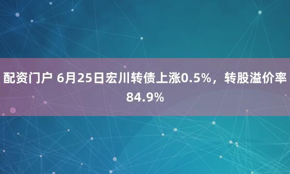 配资门户 6月25日宏川转债上涨0.5%，转股溢价率84.9%