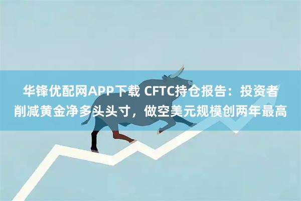 华锋优配网APP下载 CFTC持仓报告：投资者削减黄金净多头头寸，做空美元规模创两年最高