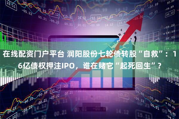 在线配资门户平台 润阳股份七轮债转股“自救”：16亿债权押注IPO，谁在赌它“起死回生”？