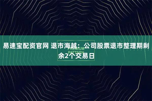 易速宝配资官网 退市海越：公司股票退市整理期剩余2个交易日