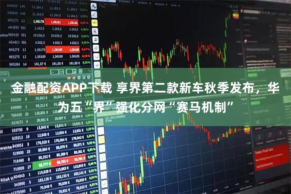 金融配资APP下载 享界第二款新车秋季发布，华为五“界”强化分网“赛马机制”