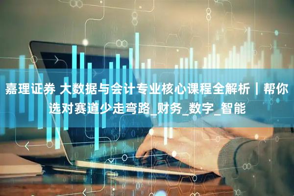 嘉理证券 大数据与会计专业核心课程全解析｜帮你选对赛道少走弯路_财务_数字_智能