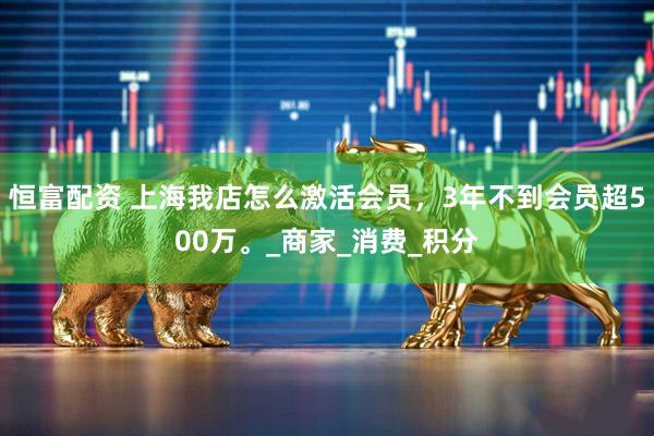 恒富配资 上海我店怎么激活会员，3年不到会员超500万。_商家_消费_积分