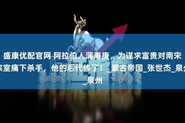 盛康优配官网 阿拉伯人蒲寿庚，为谋求富贵对南宋宗室痛下杀手，他的后代惨了！_蒙古帝国_张世杰_泉州