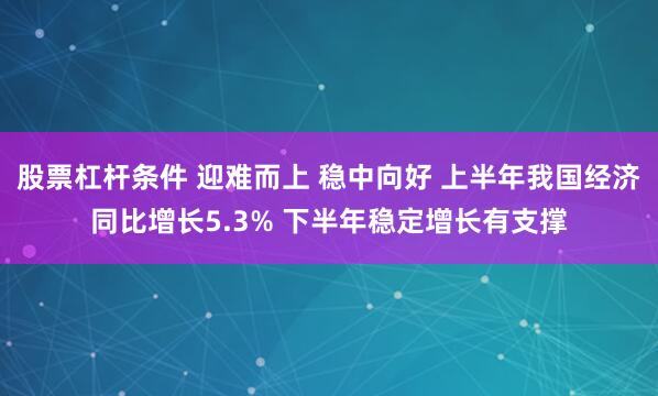 股票杠杆条件 迎难而上 稳中向好 上半年我国经济同比增长5.3% 下半年稳定增长有支撑