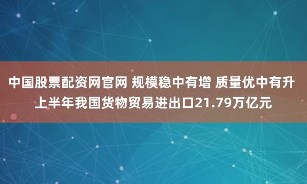 中国股票配资网官网 规模稳中有增 质量优中有升 上半年我国货物贸易进出口21.79万亿元