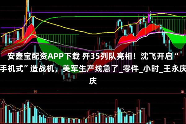 安鑫宝配资APP下载 歼35列队亮相！沈飞开启“手机式”造战机，美军生产线急了_零件_小时_王永庆