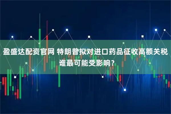 盈盛达配资官网 特朗普拟对进口药品征收高额关税 谁最可能受影响？