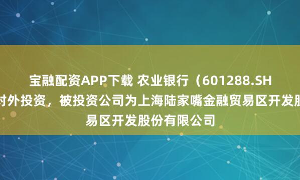 宝融配资APP下载 农业银行（601288.SH）新增一起对外投资，被投资公司为上海陆家嘴金融贸易区开发股份有限公司