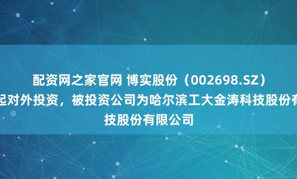 配资网之家官网 博实股份（002698.SZ）新增一起对外投资，被投资公司为哈尔滨工大金涛科技股份有限公司