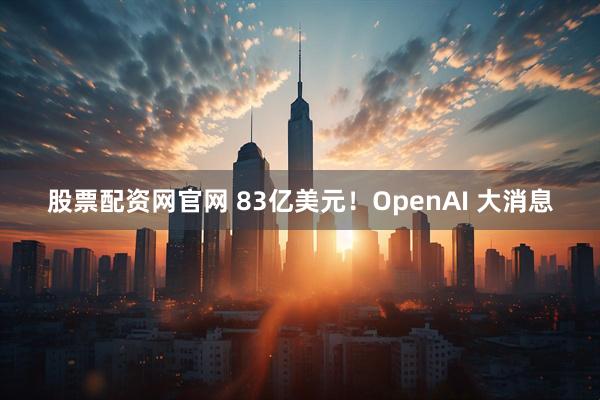 股票配资网官网 83亿美元！OpenAI 大消息