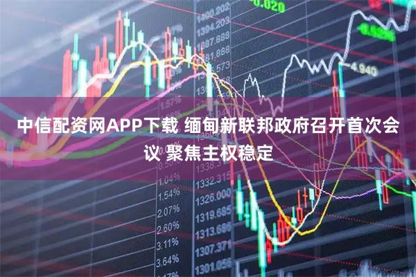 中信配资网APP下载 缅甸新联邦政府召开首次会议 聚焦主权稳定
