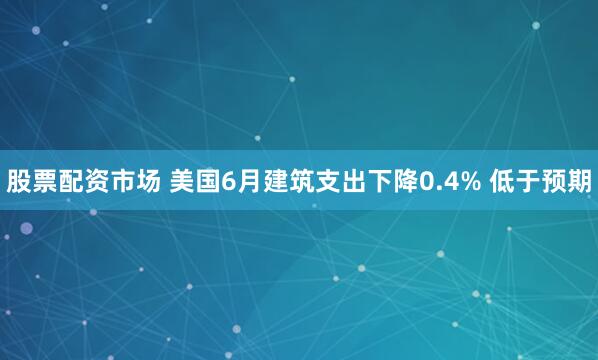 股票配资市场 美国6月建筑支出下降0.4% 低于预期