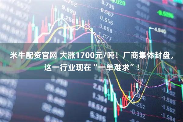 米牛配资官网 大涨1700元/吨！厂商集体封盘，这一行业现在“一单难求”！