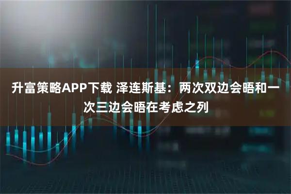 升富策略APP下载 泽连斯基：两次双边会晤和一次三边会晤在考虑之列