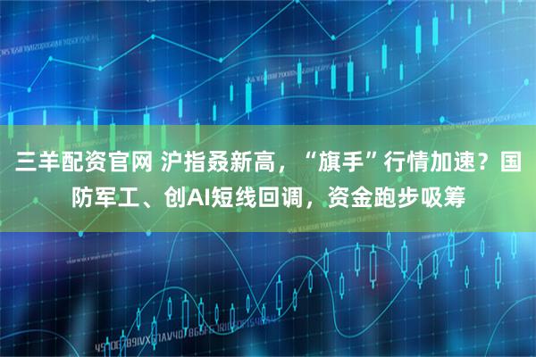 三羊配资官网 沪指叒新高，“旗手”行情加速？国防军工、创AI短线回调，资金跑步吸筹