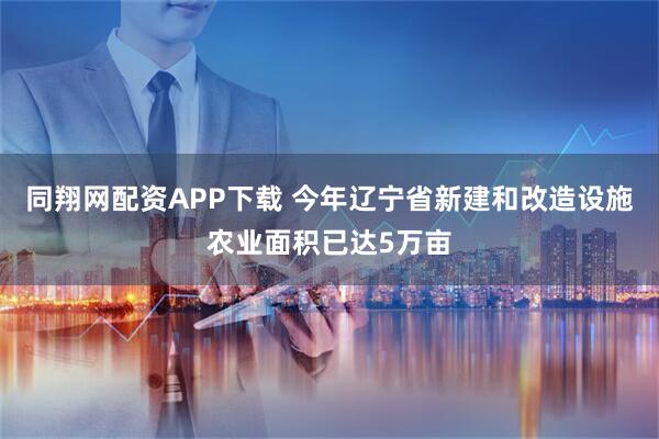 同翔网配资APP下载 今年辽宁省新建和改造设施农业面积已达5万亩