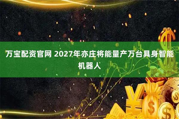 万宝配资官网 2027年亦庄将能量产万台具身智能机器人