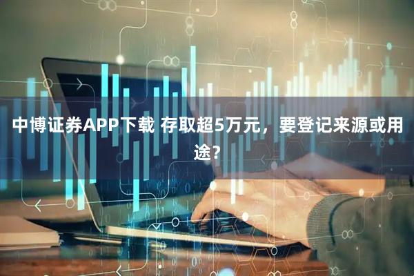 中博证券APP下载 存取超5万元，要登记来源或用途？