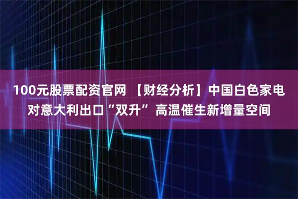 100元股票配资官网 【财经分析】中国白色家电对意大利出口“双升” 高温催生新增量空间