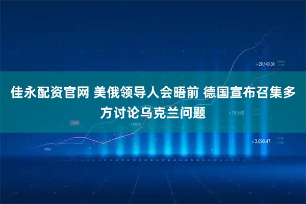 佳永配资官网 美俄领导人会晤前 德国宣布召集多方讨论乌克兰问题