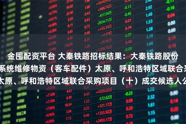 金囤配资平台 大秦铁路招标结果：大秦铁路股份有限公司2026年车辆系统维修物资（客车配件）太原、呼和浩特区域联合采购项目（十）成交候选人公示