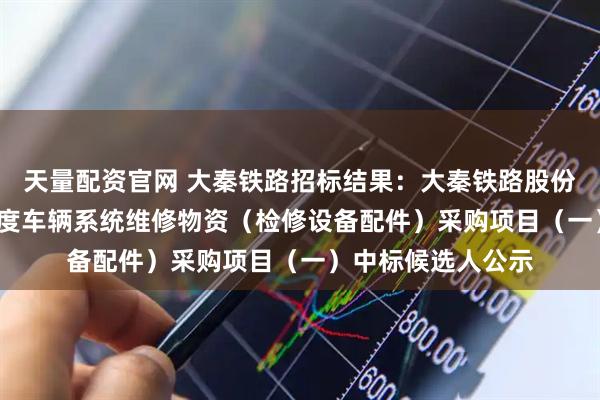 天量配资官网 大秦铁路招标结果：大秦铁路股份有限公司2026年度车辆系统维修物资（检修设备配件）采购项目（一）中标候选人公示