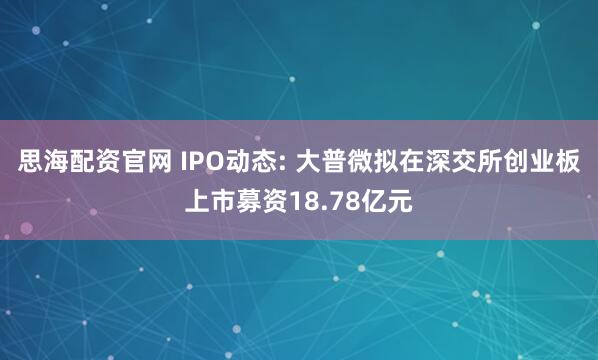 思海配资官网 IPO动态: 大普微拟在深交所创业板上市募资18.78亿元