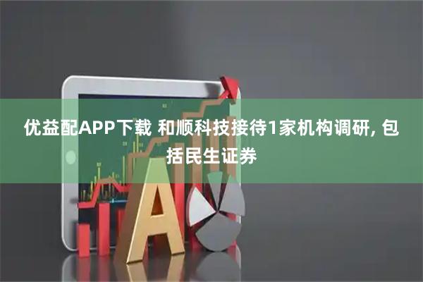 优益配APP下载 和顺科技接待1家机构调研, 包括民生证券