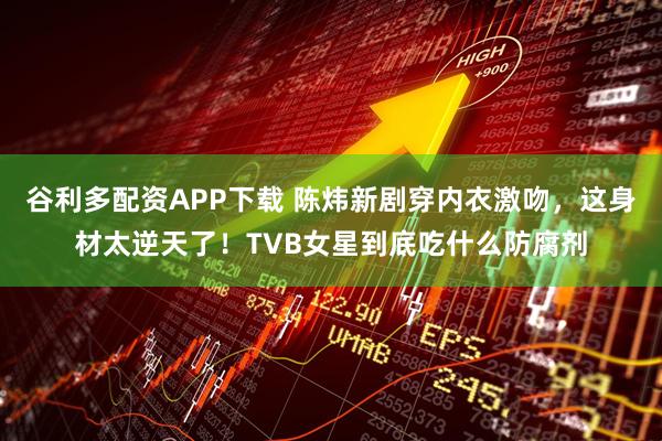 谷利多配资APP下载 陈炜新剧穿内衣激吻，这身材太逆天了！TVB女星到底吃什么防腐剂