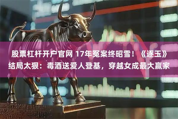 股票杠杆开户官网 17年冤案终昭雪！《逐玉》结局太狠：毒酒送爱人登基，穿越女成最大赢家