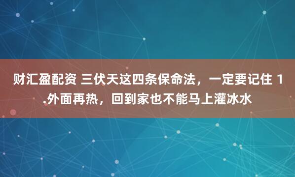 财汇盈配资 三伏天这四条保命法，一定要记住 1.外面再热，回到家也不能马上灌冰水
